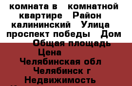 комната в 3 комнатной квартире › Район ­ калининский › Улица ­ проспект победы › Дом ­ 293 › Общая площадь ­ 23 › Цена ­ 900 000 - Челябинская обл., Челябинск г. Недвижимость » Квартиры продажа   . Челябинская обл.,Челябинск г.